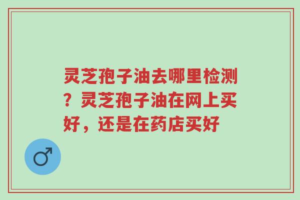 灵芝孢子油去哪里检测？灵芝孢子油在网上买好，还是在药店买好-第1张图片-超越