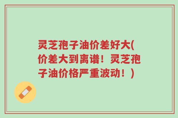 灵芝孢子油价差好大(价差大到离谱!灵芝孢子油价格严重波动!)-第1张图片-超越 灵芝孢子油价差好大(价差大到离谱!灵芝孢子油价格严重波动!)-第1张图片-超越