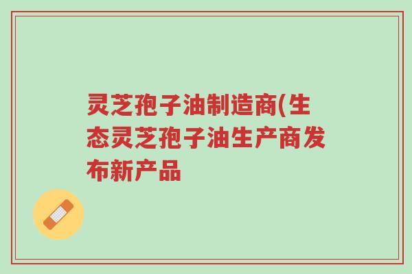 灵芝孢子油制造商(生态灵芝孢子油生产商发布新产品-第1张图片-超越 灵芝孢子油制造商(生态灵芝孢子油生产商发布新产品-第1张图片-超越