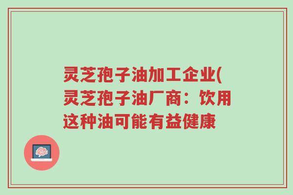 灵芝孢子油加工企业(灵芝孢子油厂商:饮用这种油可能有益健康-第1张图片-超越 灵芝孢子油加工企业(灵芝孢子油厂商:饮用这种油可能有益健康-第1张图片-超越