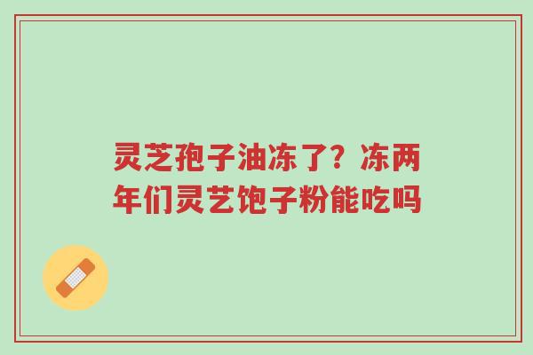 灵芝孢子油冻了?冻两年们灵艺饱子粉能吃吗-第1张图片-超越 灵芝孢子油冻了?冻两年们灵艺饱子粉能吃吗-第1张图片-超越
