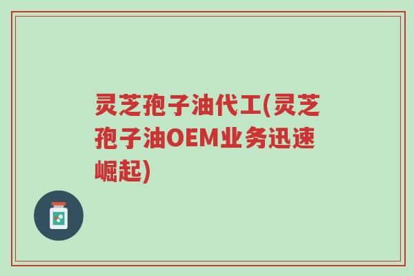 灵芝孢子油代工(灵芝孢子油OEM业务迅速崛起)-第1张图片-超越