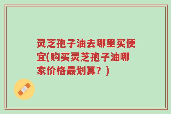灵芝孢子油去哪里买便宜(购买灵芝孢子油哪家价格最划算?)-第1张图片-超越 灵芝孢子油去哪里买便宜(购买灵芝孢子油哪家价格最划算?)-第1张图片-超越