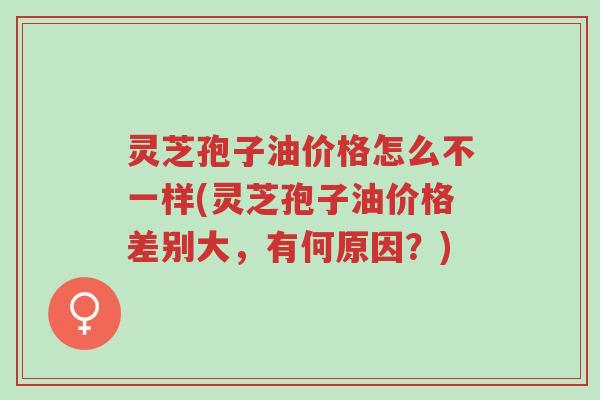 灵芝孢子油价格怎么不一样(灵芝孢子油价格差别大，有何原因？)-第1张图片-超越