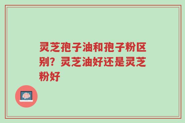 灵芝孢子油和孢子粉区别?灵芝油好还是灵芝粉好-第1张图片-超越 灵芝孢子油和孢子粉区别?灵芝油好还是灵芝粉好-第1张图片-超越