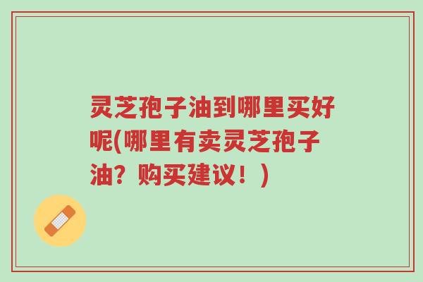灵芝孢子油到哪里买好呢(哪里有卖灵芝孢子油?购买建议!)-第1张图片-超越 灵芝孢子油到哪里买好呢(哪里有卖灵芝孢子油?购买建议!)-第1张图片-超越