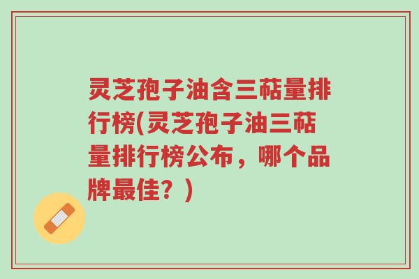 灵芝孢子油含三萜量排行榜(灵芝孢子油三萜量排行榜公布，哪个品牌最佳？)-第1张图片-超越