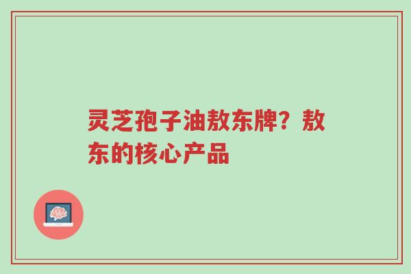 灵芝孢子油敖东牌？敖东的核心产品-第1张图片-超越