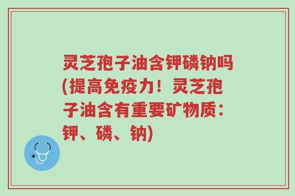 灵芝孢子油含钾磷钠吗(提高免疫力!灵芝孢子油含有重要矿物质:钾、磷、钠)-第1张图片-超越 灵芝孢子油含钾磷钠吗(提高免疫力!灵芝孢子油含有重要矿物质:钾、磷、钠)-第1张图片-超越