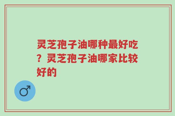 灵芝孢子油哪种最好吃？灵芝孢子油哪家比较好的-第1张图片-超越