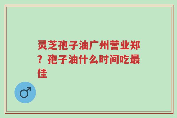 灵芝孢子油广州营业郑?孢子油什么时间吃最佳-第1张图片-超越 灵芝孢子油广州营业郑?孢子油什么时间吃最佳-第1张图片-超越
