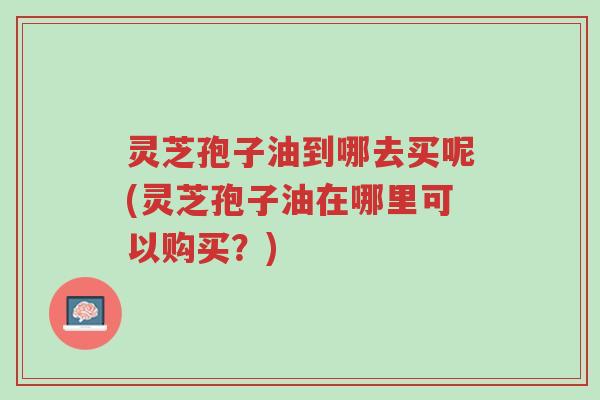 灵芝孢子油到哪去买呢(灵芝孢子油在哪里可以购买?)-第1张图片-超越 灵芝孢子油到哪去买呢(灵芝孢子油在哪里可以购买?)-第1张图片-超越