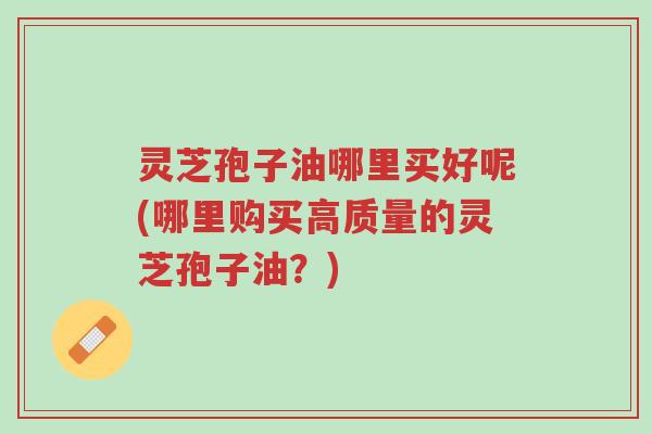 灵芝孢子油哪里买好呢(哪里购买高质量的灵芝孢子油?)-第1张图片-超越 灵芝孢子油哪里买好呢(哪里购买高质量的灵芝孢子油?)-第1张图片-超越