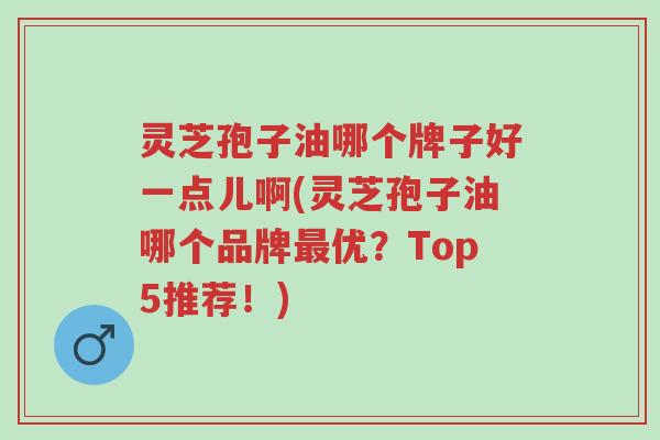 灵芝孢子油哪个牌子好一点儿啊(灵芝孢子油哪个品牌最优?Top5推荐!)-第1张图片-超越 灵芝孢子油哪个牌子好一点儿啊(灵芝孢子油哪个品牌最优?Top5推荐!)-第1张图片-超越
