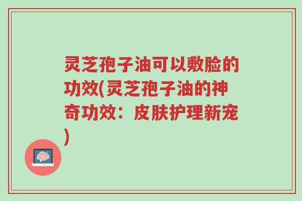灵芝孢子油可以敷脸的功效(灵芝孢子油的神奇功效：皮肤护理新宠)-第1张图片-超越