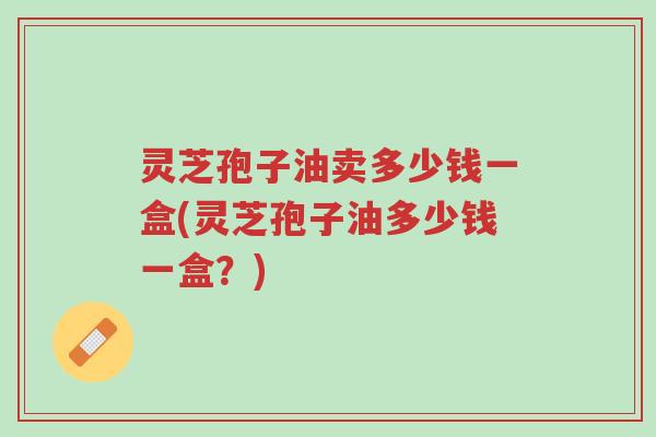 灵芝孢子油卖多少钱一盒(灵芝孢子油多少钱一盒？)-第1张图片-超越