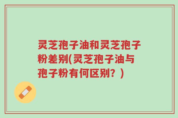 灵芝孢子油和灵芝孢子粉差别(灵芝孢子油与孢子粉有何区别?)-第1张图片-超越 灵芝孢子油和灵芝孢子粉差别(灵芝孢子油与孢子粉有何区别?)-第1张图片-超越