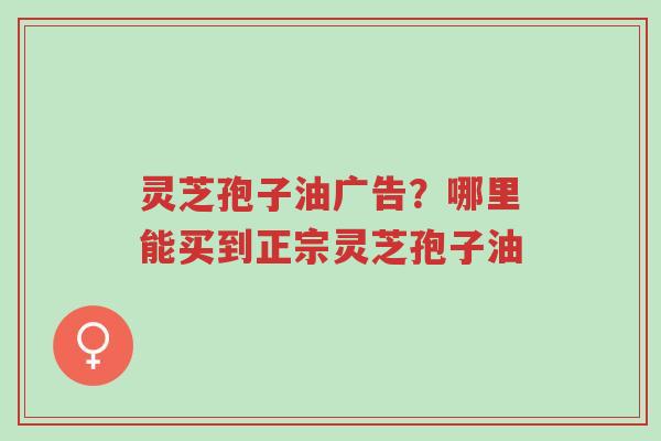 灵芝孢子油广告?哪里能买到正宗灵芝孢子油-第1张图片-超越 灵芝孢子油广告?哪里能买到正宗灵芝孢子油-第1张图片-超越
