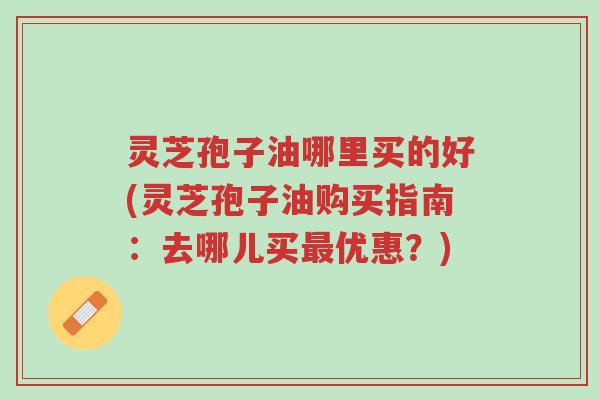 灵芝孢子油哪里买的好(灵芝孢子油购买指南：去哪儿买最优惠？)-第1张图片-超越