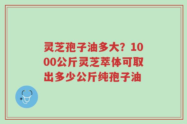 灵芝孢子油多大?1000公斤灵芝萃体可取出多少公斤纯孢子油-第1张图片-超越 灵芝孢子油多大?1000公斤灵芝萃体可取出多少公斤纯孢子油-第1张图片-超越