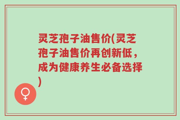 灵芝孢子油售价(灵芝孢子油售价再创新低,成为健康养生必备选择)-第1张图片-超越 灵芝孢子油售价(灵芝孢子油售价再创新低,成为健康养生必备选择)-第1张图片-超越