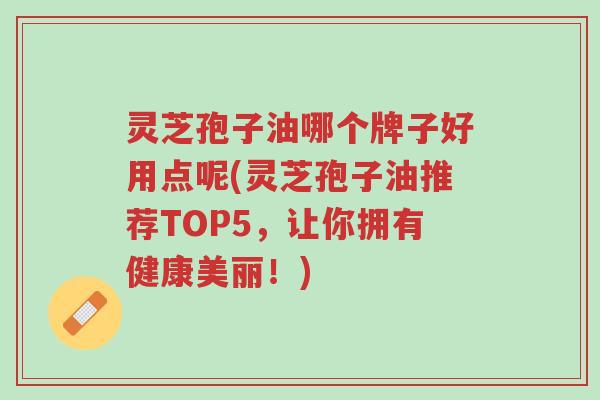 灵芝孢子油哪个牌子好用点呢(灵芝孢子油推荐TOP5，让你拥有健康美丽！)-第1张图片-超越