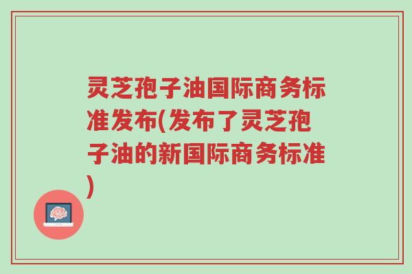 灵芝孢子油国际商务标准发布(发布了灵芝孢子油的新国际商务标准)-第1张图片-超越 灵芝孢子油国际商务标准发布(发布了灵芝孢子油的新国际商务标准)-第1张图片-超越