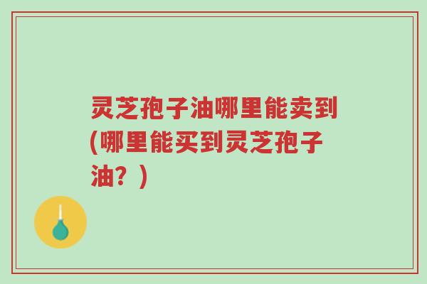 灵芝孢子油哪里能卖到(哪里能买到灵芝孢子油?)-第1张图片-超越 灵芝孢子油哪里能卖到(哪里能买到灵芝孢子油?)-第1张图片-超越