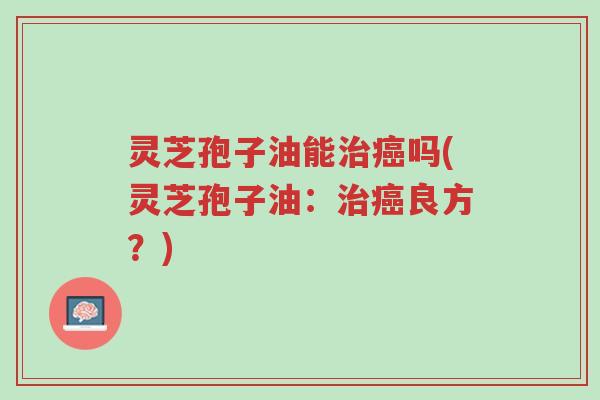 灵芝孢子油能治癌吗(灵芝孢子油：治癌良方？)-第1张图片-超越
