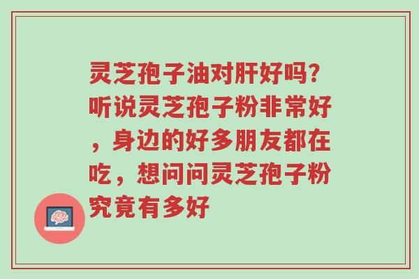 灵芝孢子油对肝好吗？听说灵芝孢子粉非常好，身边的好多朋友都在吃，想问问灵芝孢子粉究竟有多好-第1张图片-超越