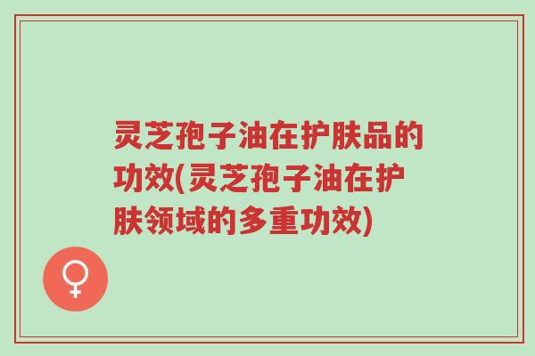 灵芝孢子油在护肤品的功效(灵芝孢子油在护肤领域的多重功效)-第1张图片-超越 灵芝孢子油在护肤品的功效(灵芝孢子油在护肤领域的多重功效)-第1张图片-超越