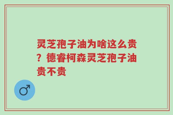 灵芝孢子油为啥这么贵？德睿柯森灵芝孢子油贵不贵-第1张图片-超越