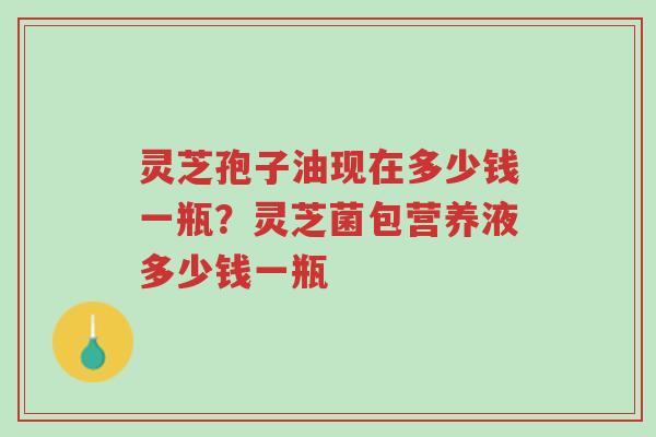 灵芝孢子油现在多少钱一瓶?灵芝菌包营养液多少钱一瓶-第1张图片-超越 灵芝孢子油现在多少钱一瓶?灵芝菌包营养液多少钱一瓶-第1张图片-超越