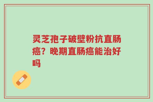 灵芝孢子破壁粉抗直肠癌？晚期直肠癌能治好吗-第1张图片-超越