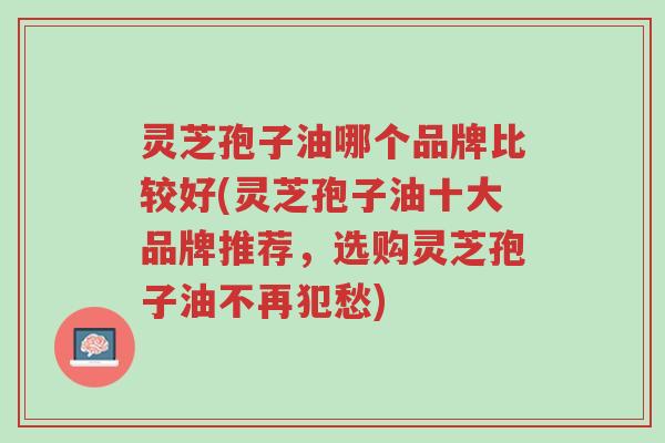灵芝孢子油哪个品牌比较好(灵芝孢子油十大品牌推荐,选购灵芝孢子油不再犯愁)-第1张图片-超越 灵芝孢子油哪个品牌比较好(灵芝孢子油十大品牌推荐,选购灵芝孢子油不再犯愁)-第1张图片-超越