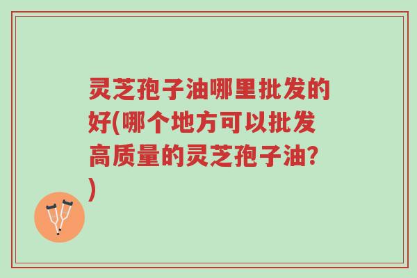 灵芝孢子油哪里批发的好(哪个地方可以批发高质量的灵芝孢子油?)-第1张图片-超越 灵芝孢子油哪里批发的好(哪个地方可以批发高质量的灵芝孢子油?)-第1张图片-超越