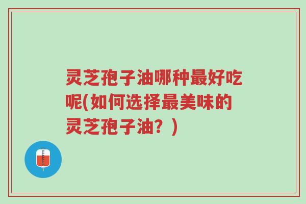 灵芝孢子油哪种最好吃呢(如何选择最美味的灵芝孢子油?)-第1张图片-超越 灵芝孢子油哪种最好吃呢(如何选择最美味的灵芝孢子油?)-第1张图片-超越