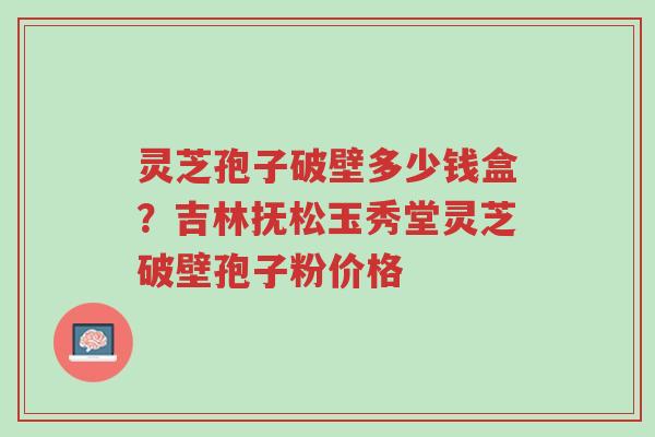 灵芝孢子破壁多少钱盒?吉林抚松玉秀堂灵芝破壁孢子粉价格-第1张图片-超越 灵芝孢子破壁多少钱盒?吉林抚松玉秀堂灵芝破壁孢子粉价格-第1张图片-超越