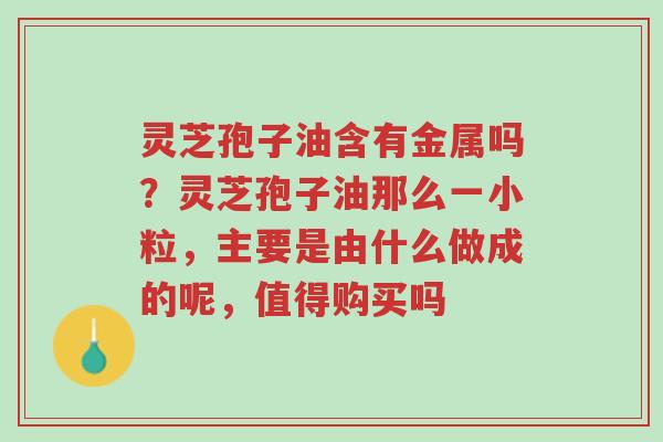 灵芝孢子油含有金属吗？灵芝孢子油那么一小粒，主要是由什么做成的呢，值得购买吗-第1张图片-超越