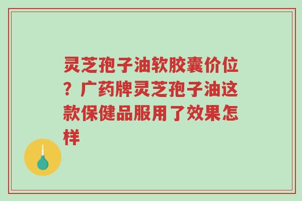 灵芝孢子油软胶囊价位?广药牌灵芝孢子油这款保健品服用了效果怎样-第1张图片-超越 灵芝孢子油软胶囊价位?广药牌灵芝孢子油这款保健品服用了效果怎样-第1张图片-超越