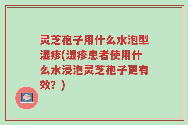 灵芝孢子用什么水泡型湿疹(湿疹患者使用什么水浸泡灵芝孢子更有效?)-第1张图片-超越 灵芝孢子用什么水泡型湿疹(湿疹患者使用什么水浸泡灵芝孢子更有效?)-第1张图片-超越