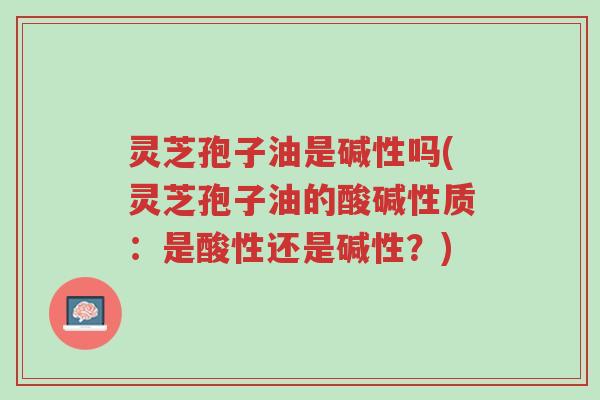 灵芝孢子油是碱性吗(灵芝孢子油的酸碱性质:是酸性还是碱性?)-第1张图片-超越 灵芝孢子油是碱性吗(灵芝孢子油的酸碱性质:是酸性还是碱性?)-第1张图片-超越