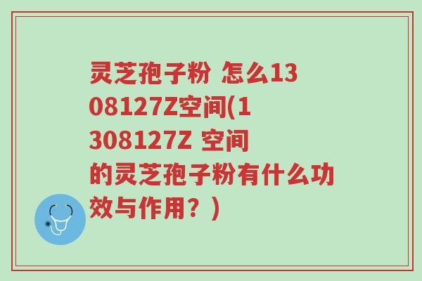 灵芝孢子粉 怎么1308127Z空间(1308127Z 空间的灵芝孢子粉有什么功效与作用?)-第1张图片-超越 灵芝孢子粉 怎么1308127Z空间(1308127Z 空间的灵芝孢子粉有什么功效与作用?)-第1张图片-超越