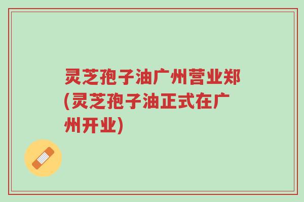 灵芝孢子油广州营业郑(灵芝孢子油正式在广州开业)-第1张图片-超越 灵芝孢子油广州营业郑(灵芝孢子油正式在广州开业)-第1张图片-超越