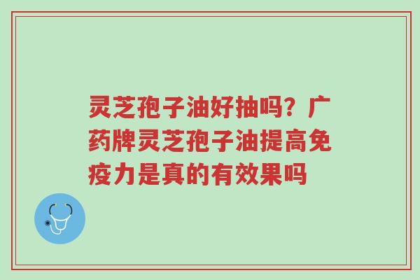灵芝孢子油好抽吗?广药牌灵芝孢子油提高免疫力是真的有效果吗-第1张图片-超越 灵芝孢子油好抽吗?广药牌灵芝孢子油提高免疫力是真的有效果吗-第1张图片-超越