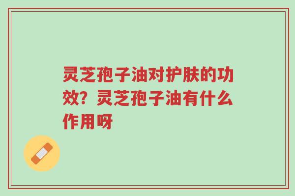 灵芝孢子油对护肤的功效?灵芝孢子油有什么作用呀-第1张图片-超越 灵芝孢子油对护肤的功效?灵芝孢子油有什么作用呀-第1张图片-超越