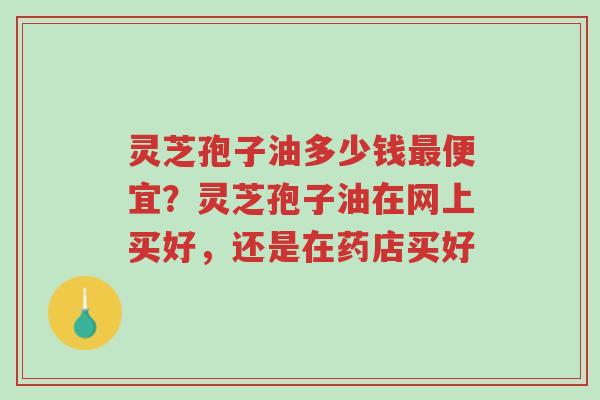 灵芝孢子油多少钱最便宜?灵芝孢子油在网上买好,还是在药店买好-第1张图片-超越 灵芝孢子油多少钱最便宜?灵芝孢子油在网上买好,还是在药店买好-第1张图片-超越
