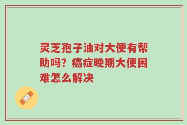 灵芝孢子油对大便有帮助吗?癌症晚期大便困难怎么解决-第1张图片-超越 灵芝孢子油对大便有帮助吗?癌症晚期大便困难怎么解决-第1张图片-超越