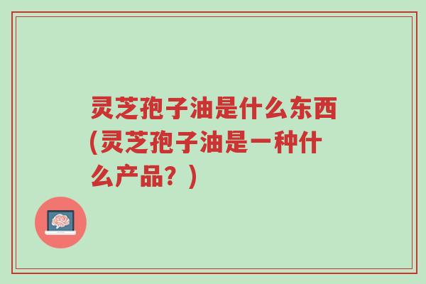 灵芝孢子油是什么东西(灵芝孢子油是一种什么产品?)-第1张图片-超越 灵芝孢子油是什么东西(灵芝孢子油是一种什么产品?)-第1张图片-超越