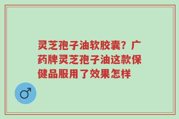 灵芝孢子油软胶囊?广药牌灵芝孢子油这款保健品服用了效果怎样-第1张图片-超越 灵芝孢子油软胶囊?广药牌灵芝孢子油这款保健品服用了效果怎样-第1张图片-超越